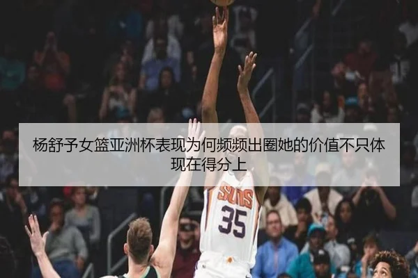 杨舒予女篮亚洲杯表现为何频频出圈她的价值不只体现在得分上